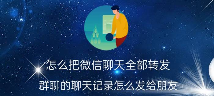 怎么把微信聊天全部转发 群聊的聊天记录怎么发给朋友？